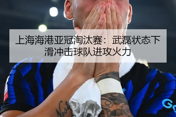 上海海港亚冠淘汰赛：武磊状态下滑冲击球队进攻火力